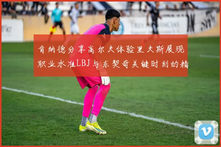 肯纳德分享高尔夫体验里夫斯展现职业水准LBJ与东契奇关键时刻的精彩表现