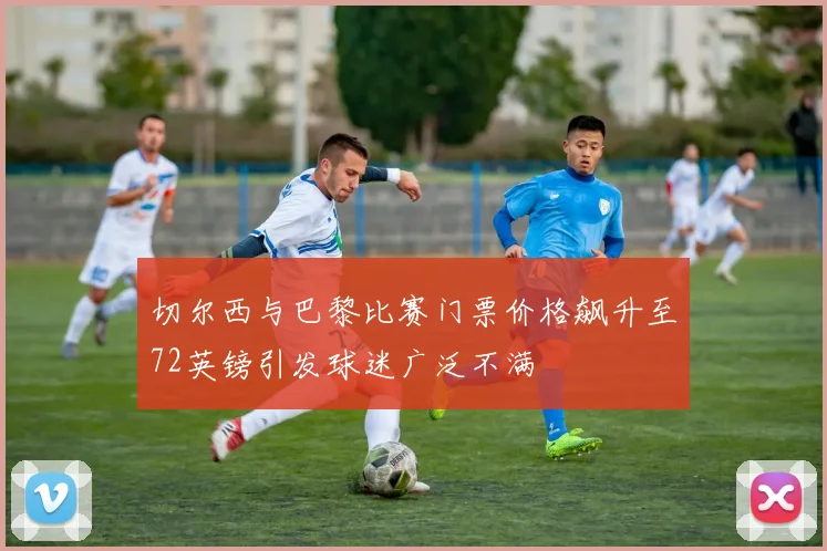 切尔西与巴黎比赛门票价格飙升至72英镑引发球迷广泛不满