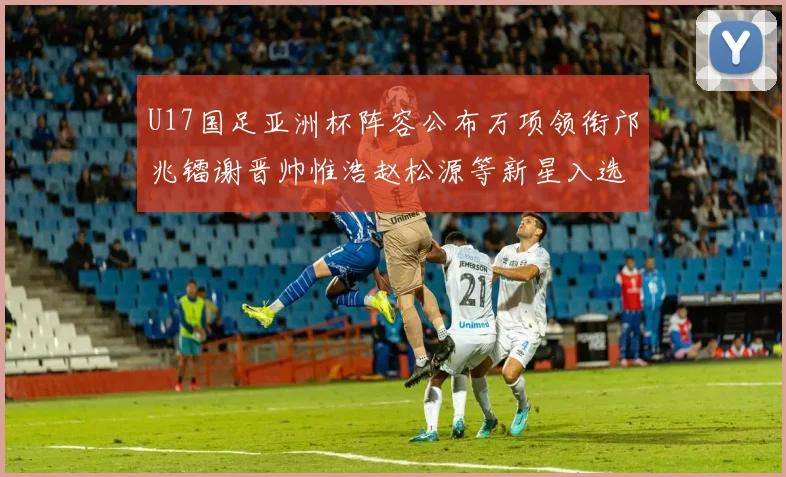 U17国足亚洲杯阵容公布万项领衔邝兆镭谢晋帅惟浩赵松源等新星入选