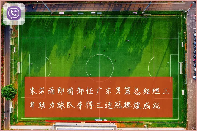 朱芳雨即将卸任广东男篮总经理三年助力球队夺得三连冠辉煌成就